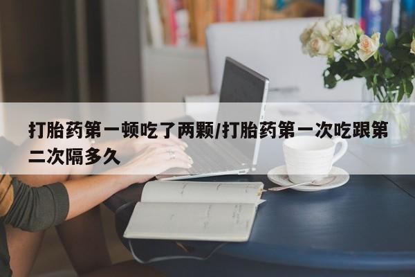 米非米索怎么买打胎药第一顿吃了两颗/打胎药第一次吃跟第二次隔多久